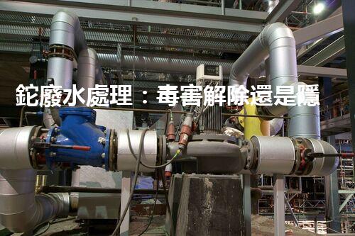 鉈廢水處理：毒害解除還是隱患升級？